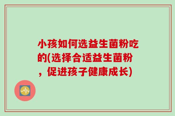 小孩如何选益生菌粉吃的(选择合适益生菌粉，促进孩子健康成长)