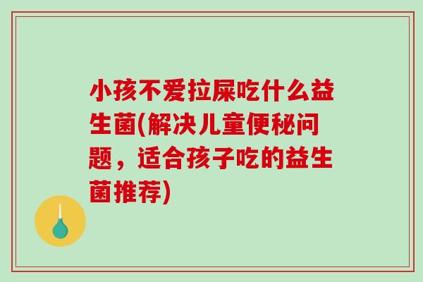 小孩不爱拉屎吃什么益生菌(解决儿童问题，适合孩子吃的益生菌推荐)