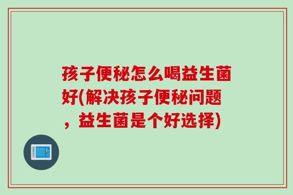 孩子便秘怎么喝益生菌好(解决孩子便秘问题，益生菌是个好选择)