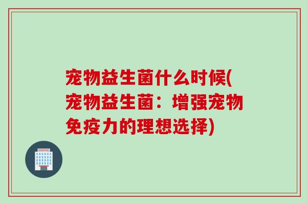 宠物益生菌什么时候(宠物益生菌：增强宠物免疫力的理想选择)