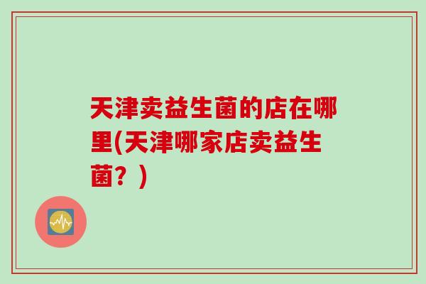 天津卖益生菌的店在哪里(天津哪家店卖益生菌？)