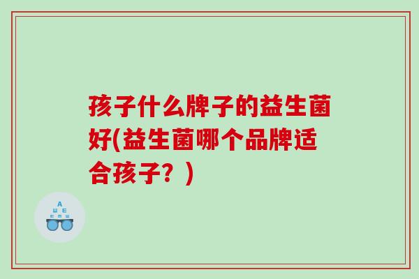 孩子什么牌子的益生菌好(益生菌哪个品牌适合孩子？)