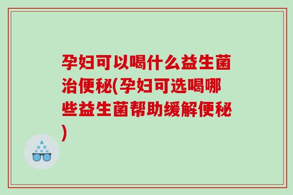 孕妇可以喝什么益生菌治便秘(孕妇可选喝哪些益生菌帮助缓解便秘)