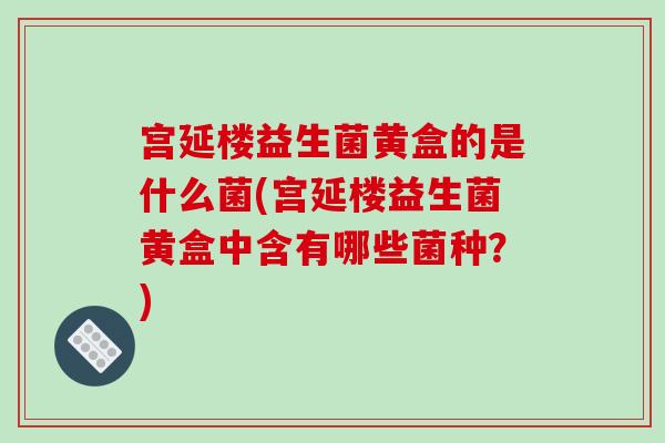 宫延楼益生菌黄盒的是什么菌(宫延楼益生菌黄盒中含有哪些菌种？)