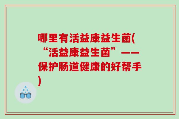 哪里有活益康益生菌(“活益康益生菌”——保护肠道健康的好帮手)