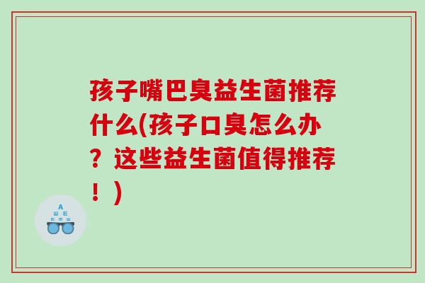 孩子嘴巴臭益生菌推荐什么(孩子怎么办?这些益生菌值得推荐!) 孩子嘴巴臭益生菌推荐什么(孩子怎么办?这些益生菌值得推荐!)