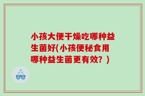 小孩大便干燥吃哪种益生菌好(小孩食用哪种益生菌更有效?) 小孩大便干燥吃哪种益生菌好(小孩食用哪种益生菌更有效?)