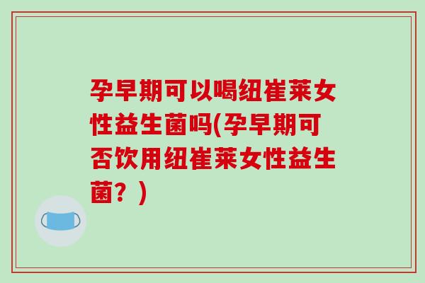 孕早期可以喝纽崔莱女性益生菌吗(孕早期可否饮用纽崔莱女性益生菌？)
