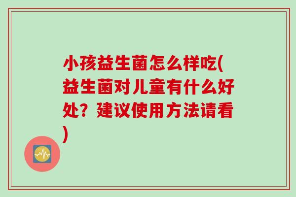 小孩益生菌怎么样吃(益生菌对儿童有什么好处?建议使用方法请看) 小孩益生菌怎么样吃(益生菌对儿童有什么好处?建议使用方法请看)