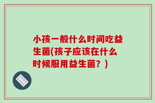 小孩一般什么时间吃益生菌(孩子应该在什么时候服用益生菌？)