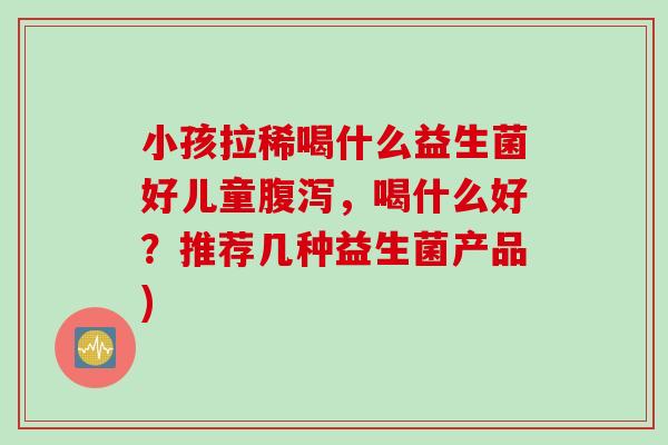 小孩拉稀喝什么益生菌好儿童腹泻，喝什么好？推荐几种益生菌产品)
