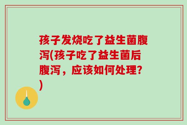孩子发烧吃了益生菌(孩子吃了益生菌后,应该如何处理?) 孩子发烧吃了益生菌(孩子吃了益生菌后,应该如何处理?)