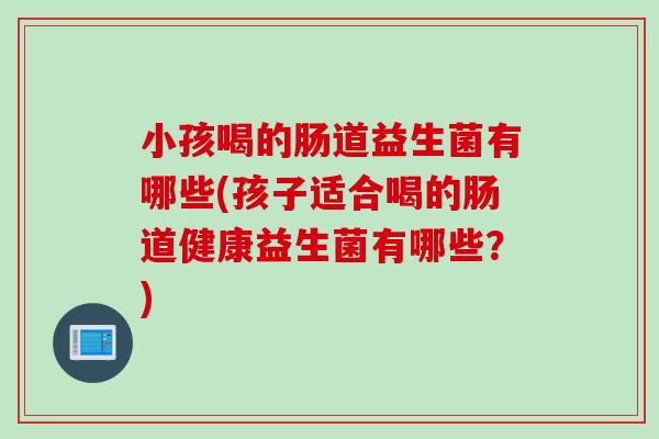 小孩喝的肠道益生菌有哪些(孩子适合喝的肠道健康益生菌有哪些？)