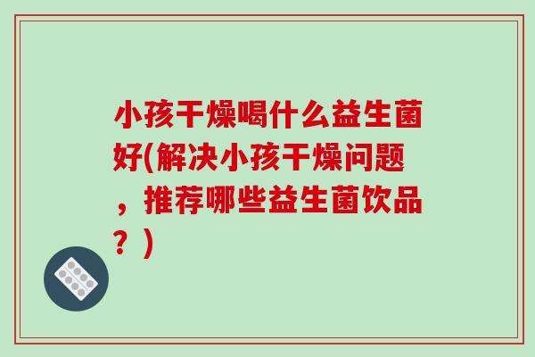 小孩干燥喝什么益生菌好(解决小孩干燥问题，推荐哪些益生菌饮品？)