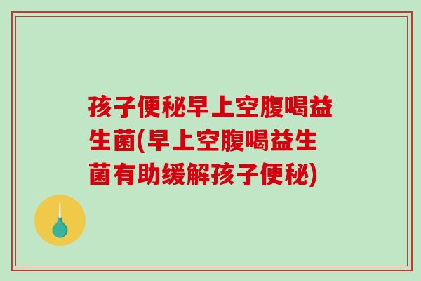 孩子便秘早上空腹喝益生菌(早上空腹喝益生菌有助缓解孩子便秘)