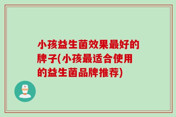 小孩益生菌效果最好的牌子(小孩最适合使用的益生菌品牌推荐)