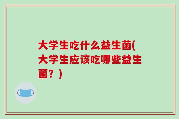 大学生吃什么益生菌(大学生应该吃哪些益生菌？)