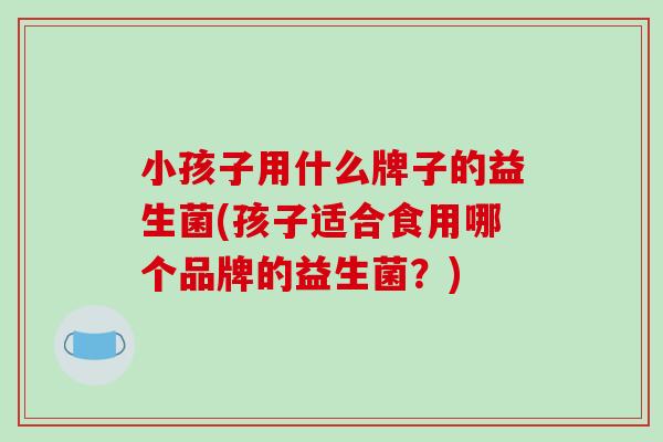 小孩子用什么牌子的益生菌(孩子适合食用哪个品牌的益生菌？)