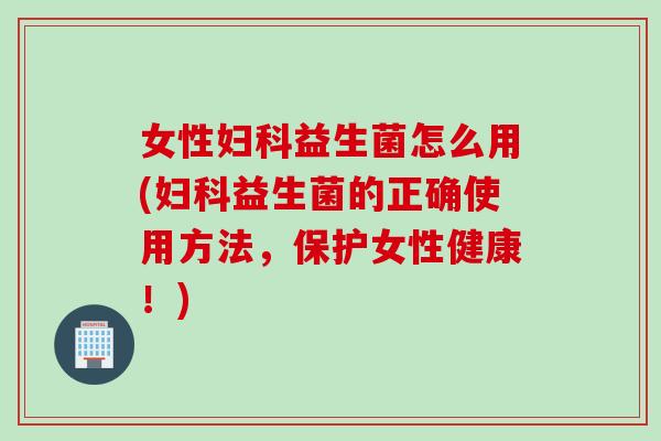 女性妇科益生菌怎么用(妇科益生菌的正确使用方法，保护女性健康！)