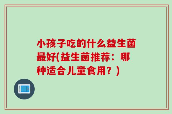 小孩子吃的什么益生菌好(益生菌推荐:哪种适合儿童食用?) 小孩子吃的什么益生菌好(益生菌推荐:哪种适合儿童食用?)