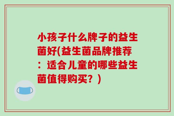 小孩子什么牌子的益生菌好(益生菌品牌推荐：适合儿童的哪些益生菌值得购买？)
