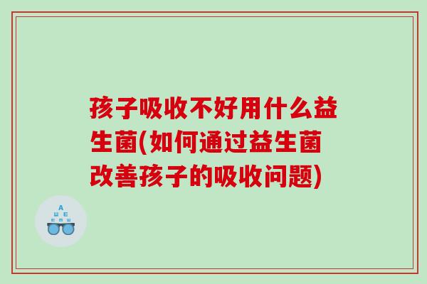 孩子吸收不好用什么益生菌(如何通过益生菌改善孩子的吸收问题)