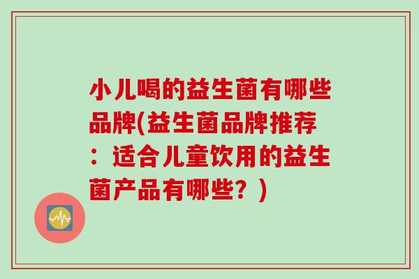小儿喝的益生菌有哪些品牌(益生菌品牌推荐:适合儿童饮用的益生菌产品有哪些?) 小儿喝的益生菌有哪些品牌(益生菌品牌推荐:适合儿童饮用的益生菌产品有哪些?)