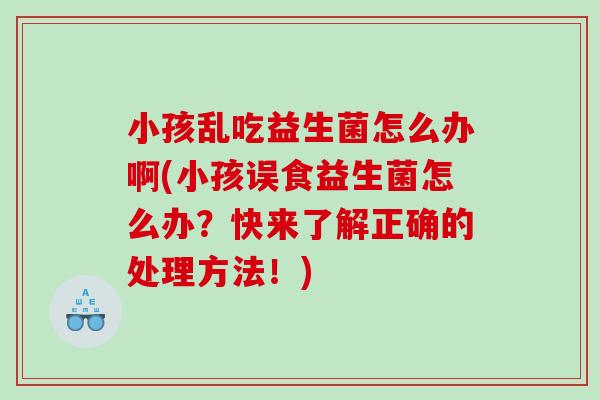 小孩乱吃益生菌怎么办啊(小孩误食益生菌怎么办？快来了解正确的处理方法！)