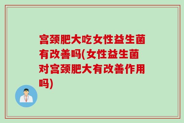 宫颈肥大吃女性益生菌有改善吗(女性益生菌对宫颈肥大有改善作用吗)