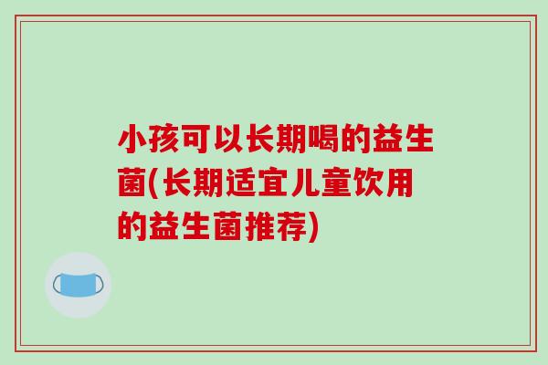 小孩可以长期喝的益生菌(长期适宜儿童饮用的益生菌推荐)