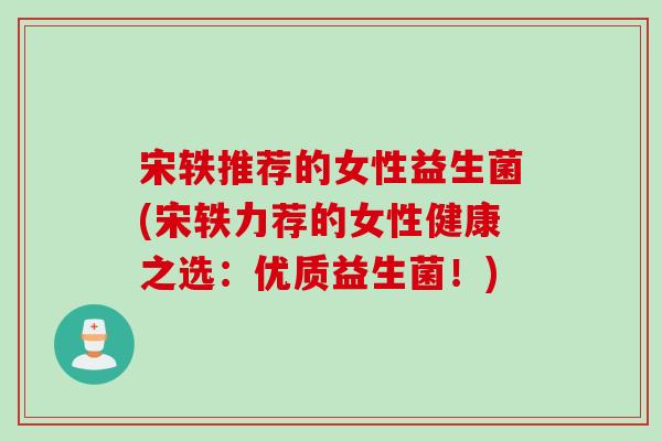 宋轶推荐的女性益生菌(宋轶力荐的女性健康之选：优质益生菌！)