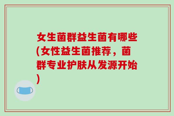 女生菌群益生菌有哪些(女性益生菌推荐,菌群专业护肤从发源开始) 女生菌群益生菌有哪些(女性益生菌推荐,菌群专业护肤从发源开始)