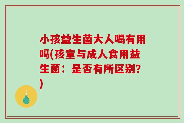 小孩益生菌大人喝有用吗(孩童与成人食用益生菌：是否有所区别？)