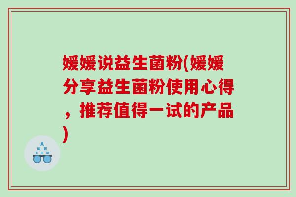 媛媛说益生菌粉(媛媛分享益生菌粉使用心得，推荐值得一试的产品)
