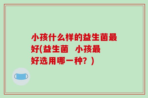 小孩什么样的益生菌最好(益生菌  小孩最好选用哪一种？)