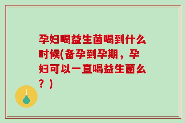 孕妇喝益生菌喝到什么时候(备孕到孕期,孕妇可以一直喝益生菌么?) 孕妇喝益生菌喝到什么时候(备孕到孕期,孕妇可以一直喝益生菌么?)