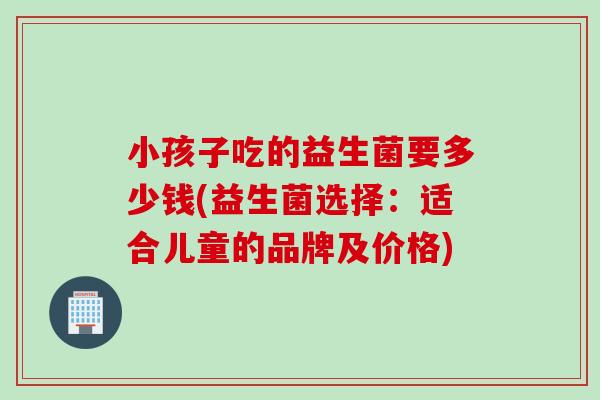 小孩子吃的益生菌要多少钱(益生菌选择：适合儿童的品牌及价格)