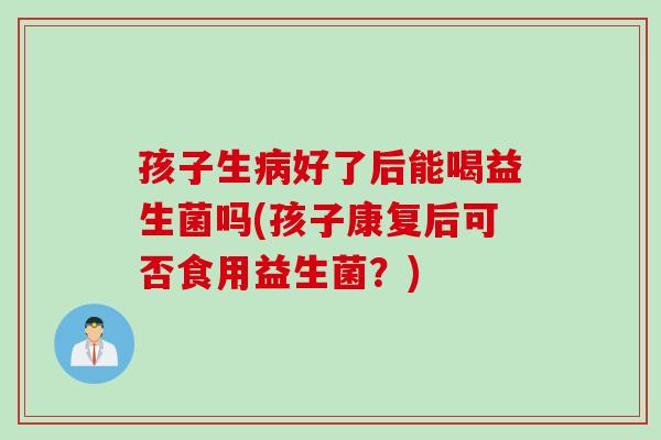孩子生病好了后能喝益生菌吗(孩子康复后可否食用益生菌？)