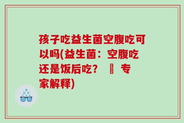 孩子吃益生菌空腹吃可以吗(益生菌：空腹吃还是饭后吃？ – 专家解释)