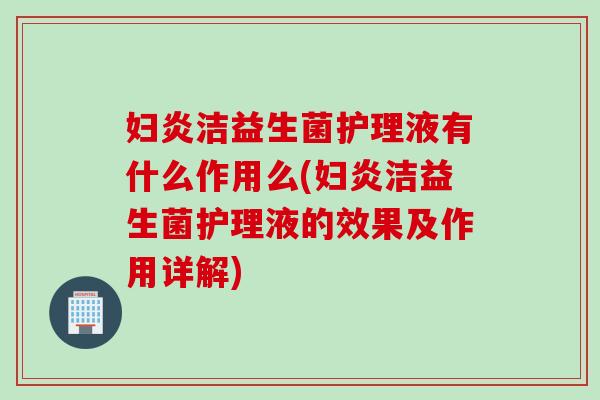 妇炎洁益生菌护理液有什么作用么(妇炎洁益生菌护理液的效果及作用详解)