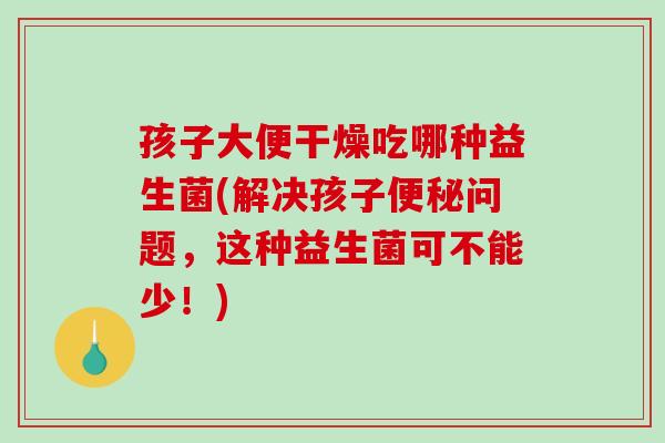 孩子大便干燥吃哪种益生菌(解决孩子问题,这种益生菌可不能少!) 孩子大便干燥吃哪种益生菌(解决孩子问题,这种益生菌可不能少!)