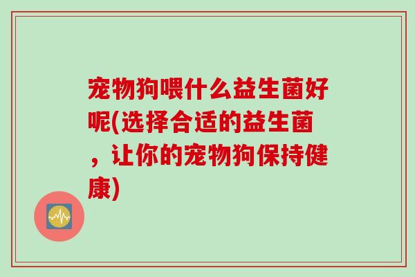 宠物狗喂什么益生菌好呢(选择合适的益生菌,让你的宠物狗保持健康) 宠物狗喂什么益生菌好呢(选择合适的益生菌,让你的宠物狗保持健康)