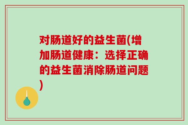 对肠道好的益生菌(增加肠道健康:选择正确的益生菌消除肠道问题) 对肠道好的益生菌(增加肠道健康:选择正确的益生菌消除肠道问题)