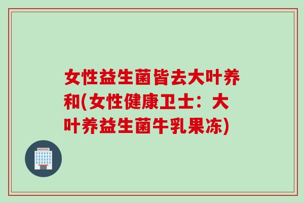女性益生菌皆去大叶养和(女性健康卫士：大叶养益生菌牛乳果冻)