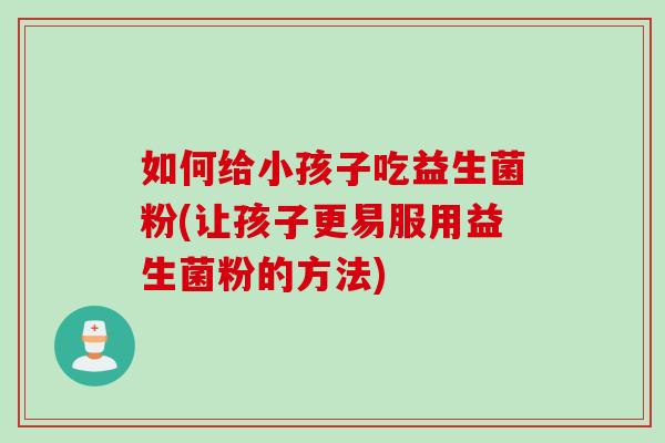 如何给小孩子吃益生菌粉(让孩子更易服用益生菌粉的方法)