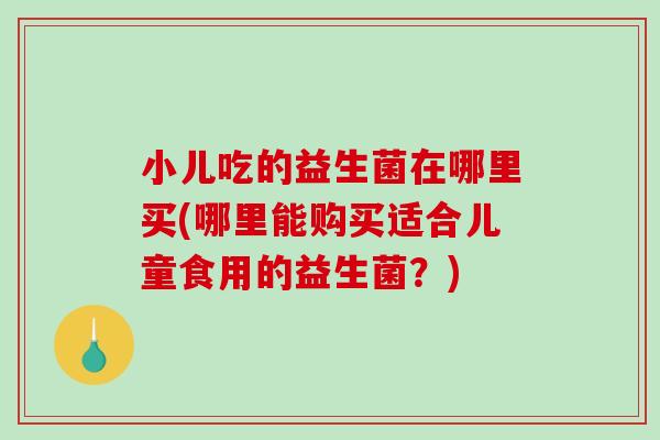 小儿吃的益生菌在哪里买(哪里能购买适合儿童食用的益生菌?) 小儿吃的益生菌在哪里买(哪里能购买适合儿童食用的益生菌?)