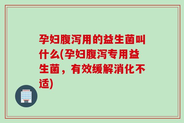 孕妇腹泻用的益生菌叫什么(孕妇腹泻专用益生菌，有效缓解消化不适)