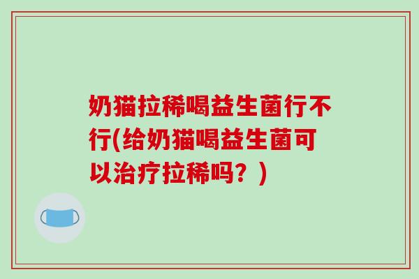 奶猫拉稀喝益生菌行不行(给奶猫喝益生菌可以治疗拉稀吗？)