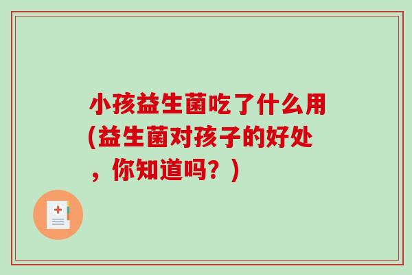 小孩益生菌吃了什么用(益生菌对孩子的好处，你知道吗？)