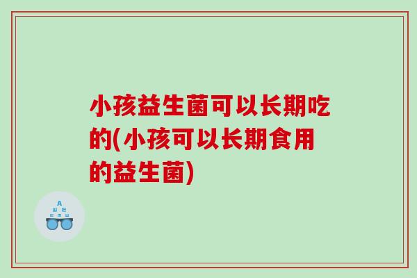 小孩益生菌可以长期吃的(小孩可以长期食用的益生菌)